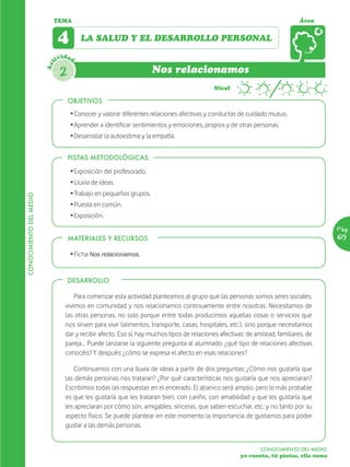 TEMA                                                                                                Área


                               4        LA SALUD Y EL DESARROLLO PERSONAL

                               ividad
                         Act



                                2                                   Nos relacionamos
                                                                                             Nivel

                                    OBJETIVOS
                                    Ž Conocer y valorar diferentes relaciones afectivas y conductas de cuidado mutuo.
                                    Ž Aprender a identificar sentimientos y emociones, propios y de otras personas.
                                    Ž Desarrollar la autoestima y la empatía.


                                    PISTAS METODOLÓGICAS

                                    Ž Exposición del profesorado.
                                    Ž Lluvia de ideas.
                                    Ž Trabajo en pequeños grupos.
CONOCIMIENTO DEL MEDIO




                                    Ž Puesta en común.
                                    Ž Exposición.
                                                                                                                                         Pág.
                                    MATERIALES Y RECURSOS                                                                                69

                                    Ž Ficha Nos relacionamos.


                                    DESARROLLO

                                      Para comenzar esta actividad planteamos al grupo que las personas somos seres sociales,
                                  vivimos en comunidad y nos relacionamos continuamente entre nosotras. Necesitamos de
                                  las otras personas, no solo porque entre todas producimos aquellas cosas o servicios que
                                  nos sirven para vivir (alimentos, transporte, casas, hospitales, etc.), sino porque necesitamos
                                  dar y recibir afecto. Eso sí, hay muchos tipos de relaciones afectivas: de amistad, familiares, de
                                  pareja… Puede lanzarse la siguiente pregunta al alumnado: ¿qué tipo de relaciones afectivas
                                  conocéis? Y después: ¿cómo se expresa el afecto en esas relaciones?

                                      Continuamos con una lluvia de ideas a partir de dos preguntas: ¿Cómo nos gustaría que
                                  las demás personas nos trataran? ¿Por qué características nos gustaría que nos apreciaran?
                                  Escribimos todas las respuestas en el encerado. El abanico será amplio, pero lo más probable
                                  es que les gustaría que les trataran bien, con cariño, con amabilidad y que les gustaría que
                                  les apreciaran por cómo son, amigables, sinceras, que saben escuchar, etc. y no tanto por su
                                  aspecto físico. Se puede plantear en este momento la importancia de gustarnos para poder
                                  gustar a las demás personas.


                                                                                                               CONOCIMIENTO DEL MEDIO
                                                                                                       yo cuento, tú pintas, ella suma
 