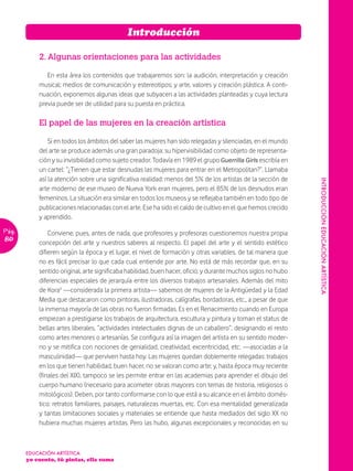 Introducción

           2. Algunas orientaciones para las actividades

              En esta área los contenidos que trabajaremos son: la audición, interpretación y creación
           musical; medios de comunicación y estereotipos; y arte, valores y creación plástica. A conti-
           nuación, exponemos algunas ideas que subyacen a las actividades planteadas y cuya lectura
           previa puede ser de utilidad para su puesta en práctica.

           El papel de las mujeres en la creación artística

               Si en todos los ámbitos del saber las mujeres han sido relegadas y silenciadas, en el mundo
           del arte se produce además una gran paradoja: su hipervisibilidad como objeto de representa-
           ción y su invisibilidad como sujeto creador. Todavía en 1989 el grupo Guerrilla Girls escribía en
           un cartel: “¿Tienen que estar desnudas las mujeres para entrar en el Metropolitan?”. Llamaba
           así la atención sobre una significativa realidad: menos del 5% de los artistas de la sección de




                                                                                                               INTRODUCCIÓN EDUCACIÓN ARTÍSTICA
           arte moderno de ese museo de Nueva York eran mujeres, pero el 85% de los desnudos eran
           femeninos. La situación era similar en todos los museos y se reflejaba también en todo tipo de
           publicaciones relacionadas con el arte. Ese ha sido el caldo de cultivo en el que hemos crecido
           y aprendido.
Pág.           Conviene, pues, antes de nada, que profesores y profesoras cuestionemos nuestra propia
80         concepción del arte y nuestros saberes al respecto. El papel del arte y el sentido estético
           difieren según la época y el lugar, el nivel de formación y otras variables, de tal manera que
           no es fácil precisar lo que cada cual entiende por arte. No está de más recordar que, en su
           sentido original, arte significaba habilidad, buen hacer, oficio; y durante muchos siglos no hubo
           diferencias especiales de jerarquía entre los diversos trabajos artesanales. Además del mito
           de Kora¹ —considerada la primera artista— sabemos de mujeres de la Antigüedad y la Edad
           Media que destacaron como pintoras, ilustradoras, calígrafas, bordadoras, etc., a pesar de que
           la inmensa mayoría de las obras no fueron firmadas. Es en el Renacimiento cuando en Europa
           empiezan a prestigiarse los trabajos de arquitectura, escultura y pintura y toman el status de
           bellas artes liberales, “actividades intelectuales dignas de un caballero”, designando el resto
           como artes menores o artesanías. Se configura así la imagen del artista en su sentido moder-
           no y se mitifica con nociones de genialidad, creatividad, excentricidad, etc. —asociadas a la
           masculinidad— que perviven hasta hoy. Las mujeres quedan doblemente relegadas: trabajos
           en los que tienen habilidad, buen hacer, no se valoran como arte; y, hasta época muy reciente
           (finales del XIX), tampoco se les permite entrar en las academias para aprender el dibujo del
           cuerpo humano (necesario para acometer obras mayores con temas de historia, religiosos o
           mitológicos). Deben, por tanto conformarse con lo que está a su alcance en el ámbito domés-
           tico: retratos familiares, paisajes, naturalezas muertas, etc. Con esa mentalidad generalizada
           y tantas limitaciones sociales y materiales se entiende que hasta mediados del siglo XX no
           hubiera muchas mujeres artistas. Pero las hubo, algunas excepcionales y reconocidas en su



       EDUCACIÓN ARTÍSTICA
       yo cuento, tú pintas, ella suma
 