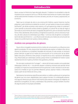 Introducción

                                   época, aunque la Historia las haya silenciado después. Y todavía en la actualidad no deja de
                                   inquietarnos que, aunque en torno a un 70% de artistas importantes son mujeres, estas siguen
                                   siendo prácticamente invisibles en los libros de texto y de arte, en museos y exposiciones, en
                                   el entorno.

                                      Saber que el concepto de arte es una construcción histórica, supone hacernos muchas
                                   preguntas: ¿quién dictamina la calidad de una obra?, ¿en qué valores se basa el juicio estético
                                   dominante?, ¿de dónde provienen estos valores y en qué experiencias vitales se sustentan?,
                                   ¿cómo abordar la educación artística desde la igualdad y la justicia? No se trata de negar al
                                   alumnado el conocimiento de obras consagradas del patrimonio, pero es necesario hacerlo de
                                   forma crítica, desvelando, denunciando y corrigiendo las ausencias, como el arte de las muje-
                                   res y de otras culturas; los estereotipos que refleja —como los roles de género o la represen-
                                   tación del desnudo femenino—; y la influencia del mercado y los medios de comunicación de
                                   masas en la conformación de nuestros criterios estéticos.
INTRODUCCIÓN EDUCACIÓN ARTÍSTICA




                                   Análisis con perspectiva de género

                                      Hoy en día es innegable la presencia de los medios de comunicación y su influencia como
                                   agente socializador. Por ello, proporcionar herramientas para realizar un análisis crítico de los
                                   mismos se convierte en un propósito ineludible de la escuela. En este sentido, es necesario                                   Pág.
                                   prestar atención al papel de los medios de comunicación en la construcción de las identi-                                     81
                                   dades masculina y femenina; tanto porque, la mayoría de las veces, reproducen identidades
                                   muy influenciadas por estereotipos sexistas, porque tienen la posibilidad de mostrar nuevas
                                   representaciones de mujeres y hombres más igualitarias y diversas.

                                      Por otro lado, la utilización de “la imagen” —dentro de formatos variados como publicidad,
                                   videojuegos, Internet, etc.— nos permite adoptar la distancia necesaria para abordar temas
                                   complejos sin implicarnos excesivamente de forma personal. Es decir, favorece la acción edu-
                                   cativa en la medida en que nos permite reflexionar, pensar, expresar miedos e intercambiar
                                   dudas a partir de las historias de otros y otras.

                                       Necesitamos herramientas específicas para realizar un análisis audiovisual con perspectiva
                                   de género que nos sirvan, adaptándolas, para cualquier formato. En la bibliografía propone-
                                   mos algunas referencias que ofrecen instrumentos para analizar el lenguaje, las imágenes, los
                                   elementos iconográficos, los roles y estereotipos más presentes, aunque también encontra-
                                   réis algunas pistas en las propias actividades.




                                   ¹Plinio el Viejo en su Historia Natural, recoge el mito sobre la invención de la pintura que atribuye a una mujer llamada
                                   Kora, quien, para recordar a su joven amado, trazó sobre un muro el perfil de su sombra. Más información en: http://sites.
                                   google.com/site/lamujerenelarte/edad-media [fecha de acceso: 01/04/2010].
                                                                                                                                           EDUCACIÓN ARTÍSTICA
                                                                                                                           yo cuento, tú pintas, ella suma
 