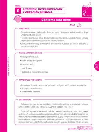 TEMA                                                                                          Área


                            1        AUDICIÓN, INTERPRETACIÓN
                                     Y CREACIÓN MUSICAL
                              idad
                            iv
                              1
                      Act


                                                                 Cántame una nana

                                                                                               1      Nivel

                                  OBJETIVOS
                                  Ž Recopilar canciones tradicionales de cuna y juego y aprender a analizar sus letras desde
                                    una perspectiva de género.
                                  Ž Favorecer la conciencia crítica del alumnado respecto a la influencia de la música en nues-
                                    tra percepción de la realidad y nuestros valores y modelos.
                                  Ž Estimular la invención y la creación de producciones musicales que tengan en cuenta la
                                    perspectiva de género.


                                  PISTAS METODOLÓGICAS

                                  Ž Investigación individual.
EDUCACIÓN ARTÍSTICA




                                  Ž Trabajo en pequeños grupos.
                                  Ž Puesta en común.                                                                                 Pág.
                                  Ž Lluvia de ideas.
                                                                                                                                     85

                                  Ž Posibilidad de implicar a las familias.



                                  MATERIALES Y RECURSOS

                                  Ž Reproductor de música, en caso de que se aporte alguna canción para ser reproducida.
                                  Ž Los que aporte el alumnado.
                                  Ž Ficha Cántame una nana.



                                  DESARROLLO

                                  Cada alumno y cada alumna recopilarán, con la colaboración de su familia, la letra de una
                               canción tradicional de cuna o de juego, cuyo texto recogerá en la ficha 1.

                                  En pequeños grupos se leerán y cantarán las canciones para elegir aquella que al grupo le
                               guste más. A continuación, cada grupo ensayará la canción seleccionada. El profesorado po-
                               drá dar unas nociones básicas de técnica de canto al grupo y comprobar qué dificultades tiene
                               ofreciendo su apoyo para mejorar las habilidades del alumnado al respecto. Cuando se consi-
                               dere que los grupos están familiarizados con la canción, cada uno de ellos la interpretará ante

                                                                                                               EDUCACIÓN ARTÍSTICA
                                                                                                   yo cuento, tú pintas, ella suma
 