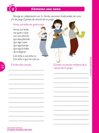 icha

        F    1                       Cántame una nana

              Recoge en colaboración con tu familia canciones tradicionales de cuna
            y/o de juego. Ejemplo de canción de un juego:
               Arroz con leche me quiero casar
               Arroz con leche,
               me quiero casar,
               con una señorita
               que sepa planchar,
               que sepa coser,
               que sepa bordar,
               que sepa la tabla
               de multiplicar.
               Con ésta, sí, con ésta, no.




                                                                                           EDUCACIÓN ARTÍSTICA
               Con ésta, sí que me caso yo.

Pág.        Escribe otra canción:                      Escribe una versión moderna de la
88                                                     canción de tu grupo:
        ___________________________
                                                       ___________________________
        ___________________________
                                                       ___________________________
        ___________________________
                                                       ___________________________
        ___________________________
                                                       ___________________________
        ___________________________
                                                       ___________________________
        ___________________________
                                                       ___________________________
        ___________________________
                                                       ___________________________
        ___________________________
                                                       ___________________________
        ___________________________
                                                       ___________________________
        ___________________________
                                                       ___________________________
        ___________________________
                                                       ___________________________
        ___________________________
                                                       ___________________________
       EDUCACIÓN ARTÍSTICA
       yo cuento, tú pintas, ella suma
 