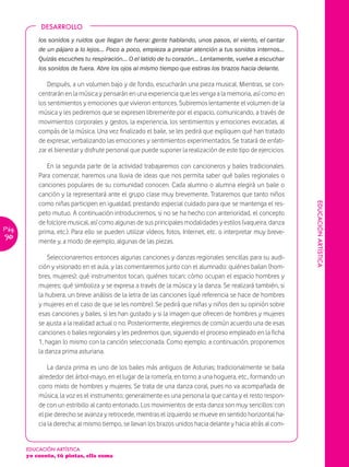 DESARROLLO

           los sonidos y ruidos que llegan de fuera: gente hablando, unos pasos, el viento, el cantar
           de un pájaro a lo lejos… Poco a poco, empieza a prestar atención a tus sonidos internos…
           Quizás escuches tu respiración… O el latido de tu corazón… Lentamente, vuelve a escuchar
           los sonidos de fuera. Abre los ojos al mismo tiempo que estiras los brazos hacia delante.

               Después, a un volumen bajo y de fondo, escucharán una pieza musical. Mientras, se con-
           centrarán en la música y pensarán en una experiencia que les venga a la memoria, así como en
           los sentimientos y emociones que vivieron entonces. Subiremos lentamente el volumen de la
           música y les pediremos que se expresen libremente por el espacio, comunicando, a través de
           movimientos corporales y gestos, la experiencia, los sentimientos y emociones evocadas, al
           compás de la música. Una vez finalizado el baile, se les pedirá que expliquen qué han tratado
           de expresar, verbalizando las emociones y sentimientos experimentados. Se tratará de enfati-
           zar el bienestar y disfrute personal que puede suponer la realización de este tipo de ejercicios.

              En la segunda parte de la actividad trabajaremos con cancioneros y bailes tradicionales.
           Para comenzar, haremos una lluvia de ideas que nos permita saber qué bailes regionales o
           canciones populares de su comunidad conocen. Cada alumno o alumna elegirá un baile o
           canción y la representará ante el grupo clase muy brevemente. Trataremos que tanto niños
           como niñas participen en igualdad, prestando especial cuidado para que se mantenga el res-




                                                                                                               EDUCACIÓN ARTÍSTICA
           peto mutuo. A continuación introduciremos, si no se ha hecho con anterioridad, el concepto
           de folclore musical, así como algunas de sus principales modalidades y estilos (vaqueira, danza
Pág.       prima, etc.). Para ello se pueden utilizar vídeos, fotos, Internet, etc. o interpretar muy breve-
90
           mente y, a modo de ejemplo, algunas de las piezas.

               Seleccionaremos entonces algunas canciones y danzas regionales sencillas para su audi-
           ción y visionado en el aula, y las comentaremos junto con el alumnado: quiénes bailan (hom-
           bres, mujeres); qué instrumentos tocan, quiénes tocan; cómo ocupan el espacio hombres y
           mujeres; qué simboliza y se expresa a través de la música y la danza. Se realizará también, si
           la hubiera, un breve análisis de la letra de las canciones (qué referencia se hace de hombres
           y mujeres en el caso de que se les nombre). Se pedirá que niñas y niños den su opinión sobre
           esas canciones y bailes, si les han gustado y si la imagen que ofrecen de hombres y mujeres
           se ajusta a la realidad actual o no. Posteriormente, elegiremos de común acuerdo una de esas
           canciones o bailes regionales y les pediremos que, siguiendo el proceso empleado en la ficha
           1, hagan lo mismo con la canción seleccionada. Como ejemplo, a continuación, proponemos
           la danza prima asturiana.

               La danza prima es uno de los bailes más antiguos de Asturias; tradicionalmente se baila
           alrededor del árbol-mayo, en el lugar de la romería, en torno a una hoguera, etc., formando un
           corro mixto de hombres y mujeres. Se trata de una danza coral, pues no va acompañada de
           música, la voz es el instrumento; generalmente es una persona la que canta y el resto respon-
           de con un estribillo al canto entonado. Los movimientos de esta danza son muy sencillos: con
           el pie derecho se avanza y retrocede, mientras el izquierdo se mueve en sentido horizontal ha-
           cia la derecha; al mismo tiempo, se llevan los brazos unidos hacia delante y hacia atrás al com-


       EDUCACIÓN ARTÍSTICA
       yo cuento, tú pintas, ella suma
 