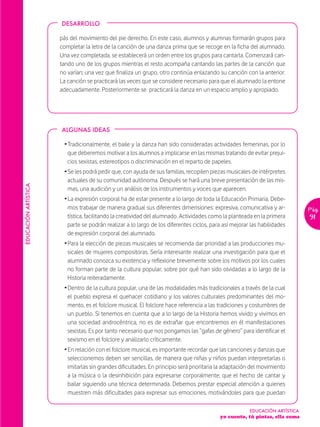 DESARROLLO

                      pás del movimiento del pie derecho. En este caso, alumnos y alumnas formarán grupos para
                      completar la letra de la canción de una danza prima que se recoge en la ficha del alumnado.
                      Una vez completada, se establecerá un orden entre los grupos para cantarla. Comenzará can-
                      tando uno de los grupos mientras el resto acompaña cantando las partes de la canción que
                      no varían; una vez que finaliza un grupo, otro continúa enlazando su canción con la anterior.
                      La canción se practicará las veces que se considere necesario para que el alumnado la entone
                      adecuadamente. Posteriormente se practicará la danza en un espacio amplio y apropiado.




                      ALGUNAS IDEAS

                       Ž Tradicionalmente, el baile y la danza han sido consideradas actividades femeninas, por lo
                         que deberemos motivar a los alumnos a implicarse en las mismas tratando de evitar prejui-
                         cios sexistas, estereotipos o discriminación en el reparto de papeles.
                       Ž Se les podrá pedir que, con ayuda de sus familias, recopilen piezas musicales de intérpretes
                         actuales de su comunidad autónoma. Después se hará una breve presentación de las mis-
EDUCACIÓN ARTÍSTICA




                         mas, una audición y un análisis de los instrumentos y voces que aparecen.
                       Ž La expresión corporal ha de estar presente a lo largo de toda la Educación Primaria. Debe-
                         mos trabajar de manera gradual sus diferentes dimensiones: expresiva, comunicativa y ar-            Pág.
                         tística, facilitando la creatividad del alumnado. Actividades como la planteada en la primera       91
                         parte se podrán realizar a lo largo de los diferentes ciclos, para así mejorar las habilidades
                         de expresión corporal del alumnado.
                       Ž Para la elección de piezas musicales se recomienda dar prioridad a las producciones mu-
                         sicales de mujeres compositoras. Sería interesante realizar una investigación para que el
                         alumnado conozca su existencia y reflexione brevemente sobre los motivos por los cuales
                         no forman parte de la cultura popular, sobre por qué han sido olvidadas a lo largo de la
                         Historia reiteradamente.
                       Ž Dentro de la cultura popular, una de las modalidades más tradicionales a través de la cual
                         el pueblo expresa el quehacer cotidiano y los valores culturales predominantes del mo-
                         mento, es el folclore musical. El folclore hace referencia a las tradiciones y costumbres de
                         un pueblo. Si tenemos en cuenta que a lo largo de la Historia hemos vivido y vivimos en
                         una sociedad androcéntrica, no es de extrañar que encontremos en él manifestaciones
                         sexistas. Es por tanto necesario que nos pongamos las “gafas de género” para identificar el
                         sexismo en el folclore y analizarlo críticamente.
                       Ž En relación con el folclore musical, es importante recordar que las canciones y danzas que
                         seleccionemos deben ser sencillas, de manera que niñas y niños puedan interpretarlas o
                         imitarlas sin grandes dificultades. En principio será prioritaria la adaptación del movimiento
                         a la música o la desinhibición para expresarse corporalmente, que el hecho de cantar y
                         bailar siguiendo una técnica determinada. Debemos prestar especial atención a quienes
                         muestren más dificultades para expresar sus emociones, motivándoles para que puedan

                                                                                                       EDUCACIÓN ARTÍSTICA
                                                                                          yo cuento, tú pintas, ella suma
 