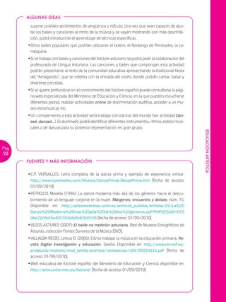 ALGUNAS IDEAS

        superar posibles sentimientos de vergüenza o ridículo. Una vez que sean capaces de ajus-
        tar los bailes y canciones al ritmo de la música y se vayan mostrando con más desinhibi-
        ción, podrá introducirse el aprendizaje de técnicas específicas.
       Ž Otros bailes populares que podrían utilizarse: el bolero, el fandango de Pendueles, la ca-
         rrasquina.
       Ž Si se trabaja con bailes y canciones del folclore asturiano se podrá pedir la colaboración del
         profesorado de Llingua Asturiana. Las canciones y bailes que compongan esta actividad
         podrán presentarse al resto de la comunidad educativa aprovechando la tradicional fiesta
         del “Amagüestu”, que se celebra con la entrada del otoño donde podrán cantar, bailar y
         divertirse con ellas.
       Ž Si se quiere profundizar en el conocimiento del folclore español puede consultarse la pági-
         na web especializada del Ministerio de Educación y Ciencia, en la que pueden escucharse
         diferentes piezas, realizar actividades online de discriminación auditiva, acceder a un mu-
         seo etnomusical, etc.
       Ž Un complemento a esta actividad sería trabajar con danzas del mundo (ver actividad Dan-
         zad, danzad…). El alumnado podrá identificar diferentes instrumentos, ritmos, estilos musi-
         cales o de danzas para su posterior representación en gran grupo.




                                                                                                          EDUCACIÓN ARTÍSTICA
Pág.
92
       FUENTES Y MÁS INFORMACIÓN


       Ž C.P. VERSALLES: Letra completa de la danza prima y ejemplo de experiencia similar:
         http://www.cpversalles.com/Musica/DanzaPrima/DanzaPrima.htm [fecha de acceso:
         01/09/2010].
       Ž PETROZZI, Morella (1996): La danza moderna más allá de los géneros: hacia el descu-
         brimiento de un lenguaje corporal en la mujer. Márgenes: encuentro y debate, núm. 15.
         Disponible en: http://artesescenicas.uclm.es/archivos_subidos/artistas/22/La%20
        Danza%20Moderna%20mas%20alla%20de%20los%20generos.pdf?PHPSESSID=075
        0be21cf943e405793bbd5d0197c05 [fecha de acceso: 01/09/2010].
       Ž VEZOS ASTURES (2007): El baille na tradición asturiana. Red de Museos Etnográficos de
         Asturias, colección Fontes Sonores de la Música [DVD].
       Ž VILLALBA RECIO, Leticia D. (2006): Cómo trabajar la música en la educación primaria. Re-
         vista Digital Investigación y educación. Sevilla. Disponible en: http://www.csi-csif.es/
         andalucia/modules/mod_sevilla/archivos/revistaense/n26/26050111.pdf [fecha de
         acceso: 01/09/2010].
       Ž Web educativa de folclore español del Ministerio de Educación y Ciencia disponible en:
         http://ares.cnice.mec.es/folclore/ [fecha de acceso: 01/09/2010].
 