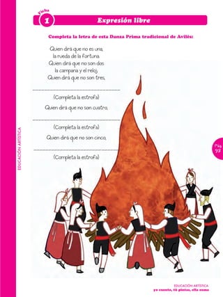 icha




                       F
                            1                         Expresión libre

                              Completa la letra de esta Danza Prima tradicional de Avilés:

                               Quien dirá que no es una,
                                la rueda de la fortuna.
                              Quien dirá que no son dos
                                 la campana y el reloj.
                              Quien dirá que no son tres,
                      ______________________________
                                  (Completa la estrofa)
                            Quien dirá que no son cuatro,
                      ______________________________
                                  (Completa la estrofa)
EDUCACIÓN ARTÍSTICA




                             Quien dirá que no son cinco,
                                                                                                           Pág.
                      _______________________.______                                                       93
                                  (Completa la estrofa)




                                                                                    EDUCACIÓN ARTÍSTICA
                                                                         yo cuento, tú pintas, ella suma
 