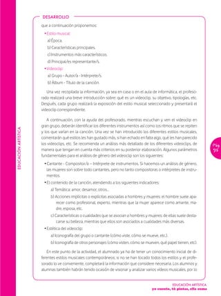 DESARROLLO

                      que a continuación proponemos:
                       Ž Estilo musical:
                         a) Época.
                         b) Características principales.
                         c) Instrumentos más característicos.
                         d) Principal/es representante/s.
                       Ž Videoclip:
                         a) Grupo - Autor/a - Intérprete/s.
                         b) Álbum - Título de la canción.

                         Una vez recopilada la información, ya sea en casa o en el aula de informática, el profeso-
                      rado realizará una breve introducción sobre: qué es un videoclip, su objetivo, tipologías, etc.
                      Después, cada grupo realizará la exposición del estilo musical seleccionado y presentará el
                      videoclip correspondiente.

                         A continuación, con la ayuda del profesorado, mientras escuchan y ven el videoclip en
                      gran grupo, deberán identificar los diferentes instrumentos así como los ritmos que se repiten
EDUCACIÓN ARTÍSTICA




                      y los que varían en la canción. Una vez se han introducido los diferentes estilos musicales,
                      comentarán qué estilos les han gustado más, si han echado en falta algo, qué les han parecido
                      los videoclips, etc. Se recomienda un análisis más detallado de los diferentes videoclips, de         Pág.
                      manera que tengan en cuenta más criterios en su posterior elaboración. Algunos parámetros             95
                      fundamentales para el análisis de género del videoclip son los siguientes:
                       Ž Cantante - Compositor/a – Intérprete de instrumentos. Si hacemos un análisis de género,
                         las mujeres son sobre todo cantantes, pero no tanto compositoras o intérpretes de instru-
                         mentos.
                       Ž El contenido de la canción, atendiendo a los siguientes indicadores:
                           a) Temática: amor, desamor, otros…
                           b) Acciones implícitas o explícitas asociadas a hombres y mujeres: el hombre suele apa-
                              recer como profesional, experto, mientras que la mujer aparece como amante, ma-
                              dre, esposa, etc.
                           c) Características o cualidades que se asocian a hombres y mujeres: de ellas suele desta-
                               carse su belleza, mientras que ellos son asociados a cualidades más diversas.
                       Ž Estética del videoclip:
                           a) Iconografía del grupo o cantante (cómo viste, cómo se mueve, etc.).
                           b) Iconografía de otros personajes (cómo visten, cómo se mueven, qué papel tienen, etc).

                         En este punto de la actividad, el alumnado ya ha de tener un conocimiento inicial de di-
                      ferentes estilos musicales contemporáneos; si no se han tocado todos los estilos y el profe-
                      sorado lo ve conveniente, completará la información que considere necesaria. Los alumnos y
                      alumnas también habrán tenido ocasión de visionar y analizar varios vídeos musicales, por lo


                                                                                                      EDUCACIÓN ARTÍSTICA
                                                                                         yo cuento, tú pintas, ella suma
 