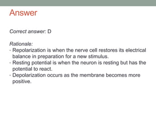 Answer
Correct answer: D
Rationale:
• Repolarization is when the nerve cell restores its electrical
balance in preparation for a new stimulus.
• Resting potential is when the neuron is resting but has the
potential to react.
• Depolarization occurs as the membrane becomes more
positive.
 
