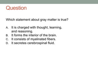 Question
Which statement about gray matter is true?
A. It is charged with thought, learning,
and reasoning.
B. It forms the interior of the brain.
C. It consists of myelinated fibers.
D. It secretes cerebrospinal fluid.
 