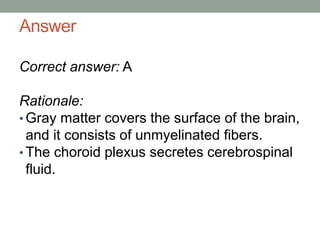 Answer
Correct answer: A
Rationale:
• Gray matter covers the surface of the brain,
and it consists of unmyelinated fibers.
• The choroid plexus secretes cerebrospinal
fluid.
 