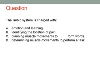 Question
The limbic system is charged with:
A. emotion and learning.
B. identifying the location of pain.
C. planning muscle movements to form words.
D. determining muscle movements to perform a task.
 