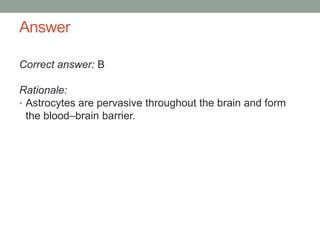 Answer
Correct answer: B
Rationale:
• Astrocytes are pervasive throughout the brain and form
the blood–brain barrier.
 