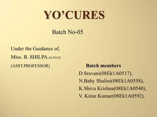 YO’CURES
Batch No-05
Under the Guidance of,
Miss. B. SHILPA.M.TECH.
(ASST.PROFESSOR)

Batch members
D.Sravani(08Ek1A0517),
N.Baby Shalini(08Ek1A0558),
K.Shiva Krishna(08Ek1A0540),
V. Kiran Kumar(08Ek1A0592).

 