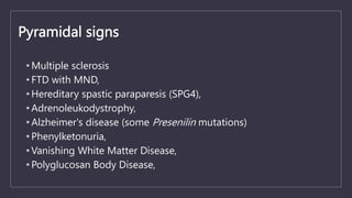 Pyramidal signs
• Multiple sclerosis
• FTD with MND,
• Hereditary spastic paraparesis (SPG4),
• Adrenoleukodystrophy,
• Alzheimer's disease (some Presenilin mutations)
• Phenylketonuria,
• Vanishing White Matter Disease,
• Polyglucosan Body Disease,
 