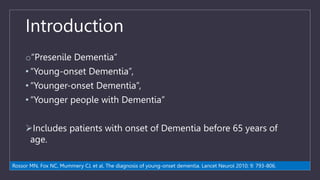 Introduction
o“Presenile Dementia”
• “Young-onset Dementia”,
• “Younger-onset Dementia”,
• “Younger people with Dementia”
Includes patients with onset of Dementia before 65 years of
age.
Rossor MN, Fox NC, Mummery CJ, et al. The diagnosis of young-onset dementia. Lancet Neurol 2010; 9: 793-806.
 
