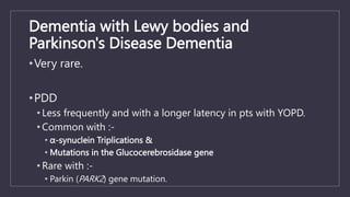Dementia with Lewy bodies and
Parkinson's Disease Dementia
•Very rare.
•PDD
• Less frequently and with a longer latency in pts with YOPD.
• Common with :-
• α-synuclein Triplications &
• Mutations in the Glucocerebrosidase gene
• Rare with :-
• Parkin (PARK2) gene mutation.
 