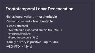 Frontotemporal Lobar Degeneration
•Behavioural variant - most heritable
•Semantic variant - least heritable.
•Genes affected –
• Microtubule-associated protein tau (MAPT)
• Progranulin(GRN)
• Fused-in-sarcoma (FUS)
•Family history is positive ~up to 50%
•VEO-FTD (<45yrs)
 