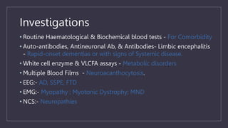 Investigations
• Routine Haematological & Biochemical blood tests - For Comorbidity
• Auto-antibodies, Antineuronal Ab, & Antibodies- Limbic encephalitis
- Rapid-onset dementias or with signs of Systemic disease.
• White cell enzyme & VLCFA assays - Metabolic disorders
• Multiple Blood Films - Neuroacanthocytosis.
• EEG:- AD, SSPE, FTD
• EMG:- Myopathy ; Myotonic Dystrophy; MND
• NCS:- Neuropathies
 