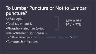 To Lumbar Puncture or Not to Lumbar
puncture?
•Aβ40, Aβ42
•Total tau (t-tau) &
•Phosphorylated tau (p-tau)
•Neurofilament Light chain :-
• Differentiate b/w:- Primary psychiatric disorders & YOD.
•Tumours & Infections
NPV = 98%
PPV = 77%
 