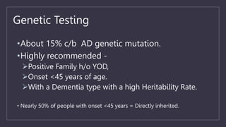 Genetic Testing
•About 15% c/b AD genetic mutation.
•Highly recommended -
Positive Family h/o YOD,
Onset <45 years of age.
With a Dementia type with a high Heritability Rate.
• Nearly 50% of people with onset <45 years = Directly inherited.
 