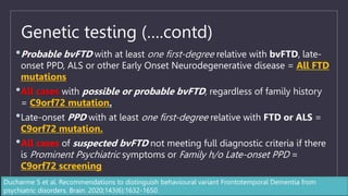 Genetic testing (….contd)
•Probable bvFTD with at least one first-degree relative with bvFTD, late-
onset PPD, ALS or other Early Onset Neurodegenerative disease = All FTD
mutations
•All cases with possible or probable bvFTD, regardless of family history
= C9orf72 mutation.
•Late-onset PPD with at least one first-degree relative with FTD or ALS =
C9orf72 mutation.
•All cases of suspected bvFTD not meeting full diagnostic criteria if there
is Prominent Psychiatric symptoms or Family h/o Late-onset PPD =
C9orf72 screening
Ducharme S et al. Recommendations to distinguish behavioural variant Frontotemporal Dementia from
psychiatric disorders. Brain. 2020;143(6):1632-1650.
 