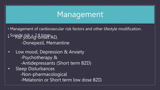 Management
• Management of cardiovascular risk factors and other lifestyle modification.
• Suicide risk = 2.8 times.
• For young-onset AD,
-Donepezil, Memantine
• Low mood, Depression & Anxiety
-Psychotherapy &
-Antidepressants (Short term BZD)
• Sleep Disturbances
-Non-pharmacological
-Melatonin or Short term low dose BZD.
 