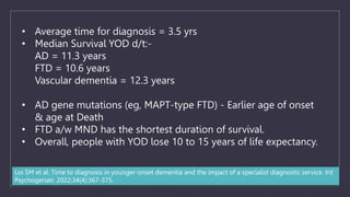 • Average time for diagnosis = 3.5 yrs
• Median Survival YOD d/t:-
AD = 11.3 years
FTD = 10.6 years
Vascular dementia = 12.3 years
• AD gene mutations (eg, MAPT-type FTD) - Earlier age of onset
& age at Death
• FTD a/w MND has the shortest duration of survival.
• Overall, people with YOD lose 10 to 15 years of life expectancy.
Loi SM et al. Time to diagnosis in younger-onset dementia and the impact of a specialist diagnostic service. Int
Psychogeriatr. 2022;34(4):367-375.
 