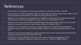 References
1. Rossor MN et al. The diagnosis of young-onset dementia. Lancet Neurol 2010; 9: 793-806.
2. Knopman DS et al. Practice parameter: diagnosis of dementia (an evidence-based review). Report of the
Quality Standards Subcommittee of the AAN. Neurology 2001;56:1143–53.
3. Waldemar G et al. Diagnosis and management of Alzheimer's disease and other disorders associated
with dementia. The role of neurologists in Europe. EFNS. Eur J Neurol 2000;7:133–44.
4. Hendriks S et al.; Young-Onset Dementia Epidemiology Study Group.Global incidence of young-onset
dementia: A systematic review and meta-analysis. Alzheimer’s Dement. 2022;1-13.
5. O’Malley M et al. International consensus on quality indicators for comprehensive assessment of
dementia in young adults using a modified e-Delphi approach. Int J Geriatr Psychiatry 2020; 35:1309-
1321.
6. Ducharme S et al. Recommendations to distinguish behavioural variant Frontotemporal Dementia from
psychiatric disorders. Brain. 2020;143(6):1632-1650.
7. Dumba M et al. Clinical 18F-FDG and amyloid brain positron emission tomography/CT in the
investigation of cognitive impairment: where are we now?. Br J Radiol 2019; 92: 20181027.
 