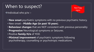 When to suspect?
Individual who p/w :-
• New onset psychiatric symptoms with no previous psychiatric history.
• New onset - Middle Age (in past 10 years).
• Behaviour changes that are NOT consistent with previous personality
• Progressive Neurological symptoms or Seizures.
• Positive family H/o of YOD.
• Minimal improvement of psychiatric symptoms following
psychotherapy, counselling or psychotropic medications.
Red Flag
signs
 