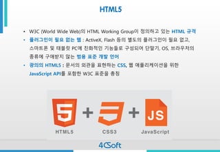 HTML5 
•W3C (World Wide Web)의HTML Working Group이정의하고있는HTML 규격 
•플러그인이필요없는웹: ActiveX, Flash 등의별도의플러그인이필요없고, 스마트폰및태블릿PC에친화적인기능들로구성되어단말기, OS, 브라우저의종류에구애받지않는범용표준개발언어 
•광의의HTML5 : 문서의외관을표현하는CSS, 웹애플리케이션을위한JavaScript API를포함한W3C 표준을총칭 