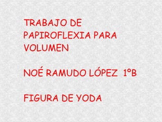 TRABAJO DE
PAPIROFLEXIA PARA
VOLUMEN
NOÉ RAMUDO LÓPEZ 1ºB
FIGURA DE YODA
 