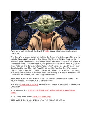 Even for a Jedi Master at the level of Yoda, every mission presents a new
challenge.
The Star Wars: Yoda miniseries follows the Emperor’s little green friend prior
to Luke Skywalker’s arrival in Star Wars: The Empire Strikes Back, as he
recounts past adventures. In StarWars.com’s first look at solicits for Marvel’s
December 2022 Star Wars comics, we get new details about Yoda #2, which
finds Yoda leaving Coruscant for a “backwater” world, along with covers and
details for the new The High Republic series, the flagship Star Wars series,
Hidden Empire, and much more. In case you missed it, be sure to check out
StarWars.com’s reveal of Marvel’s 20th anniversary Star Wars: Attack of the
Clones variant covers, also debuting in December.
STAR WARS: THE HIGH REPUBLIC — THE BLADE 2 coverSTAR WARS: THE
HIGH REPUBLIC — THE BLADE 2 variant cover
Star Wars Yoda Star Wars Rug Rebels Actor Teases A “Probable” Live-Action
Crossover
>>> READ MORE: NICE STAR WARS BABY YODA TROPICAL HAWAIIAN
SHIRT
>>> Check More Here: Yoda Star Wars Rug
STAR WARS: THE HIGH REPUBLIC — THE BLADE #2 (OF 4)
 