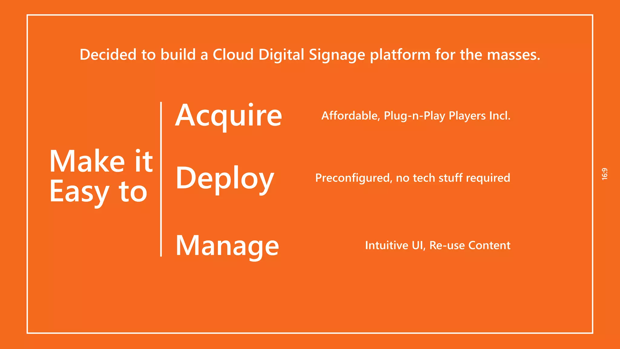 16:916:9
Deploy
Decided to build a Cloud Digital Signage platform for the masses.
Manage
Acquire Affordable, Plug-n-Play Players Incl.
Preconfigured, no tech stuff required
Intuitive UI, Re-use Content
Make it
Easy to
 