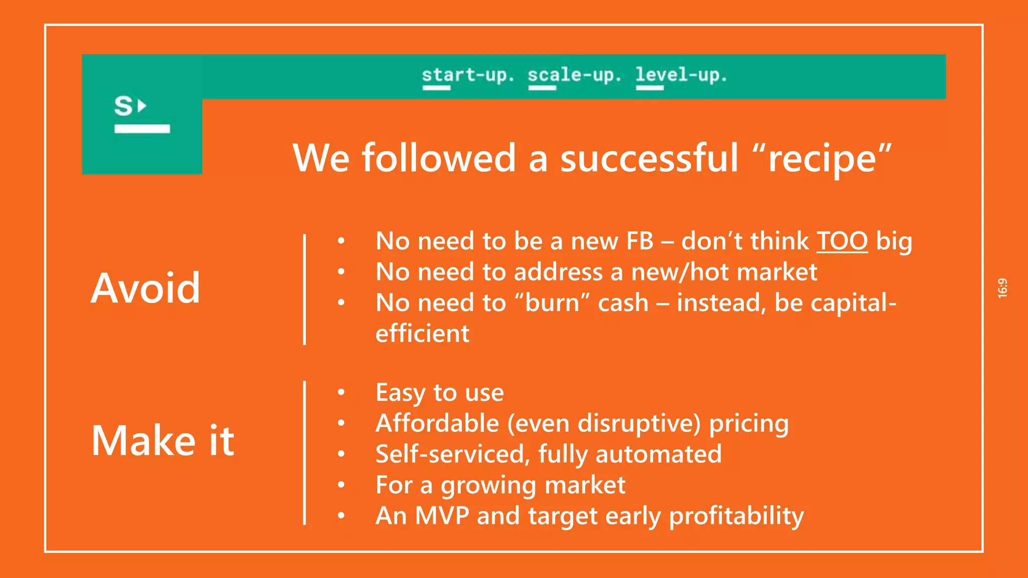 16:916:9
• No need to be a new FB – don’t think TOO big
• No need to address a new/hot market
• No need to “burn” cash – instead, be capital-
efficient
• Easy to use
• Affordable (even disruptive) pricing
• Self-serviced, fully automated
• For a growing market
• An MVP and target early profitability
Avoid
Make it
We followed a successful “recipe”
 