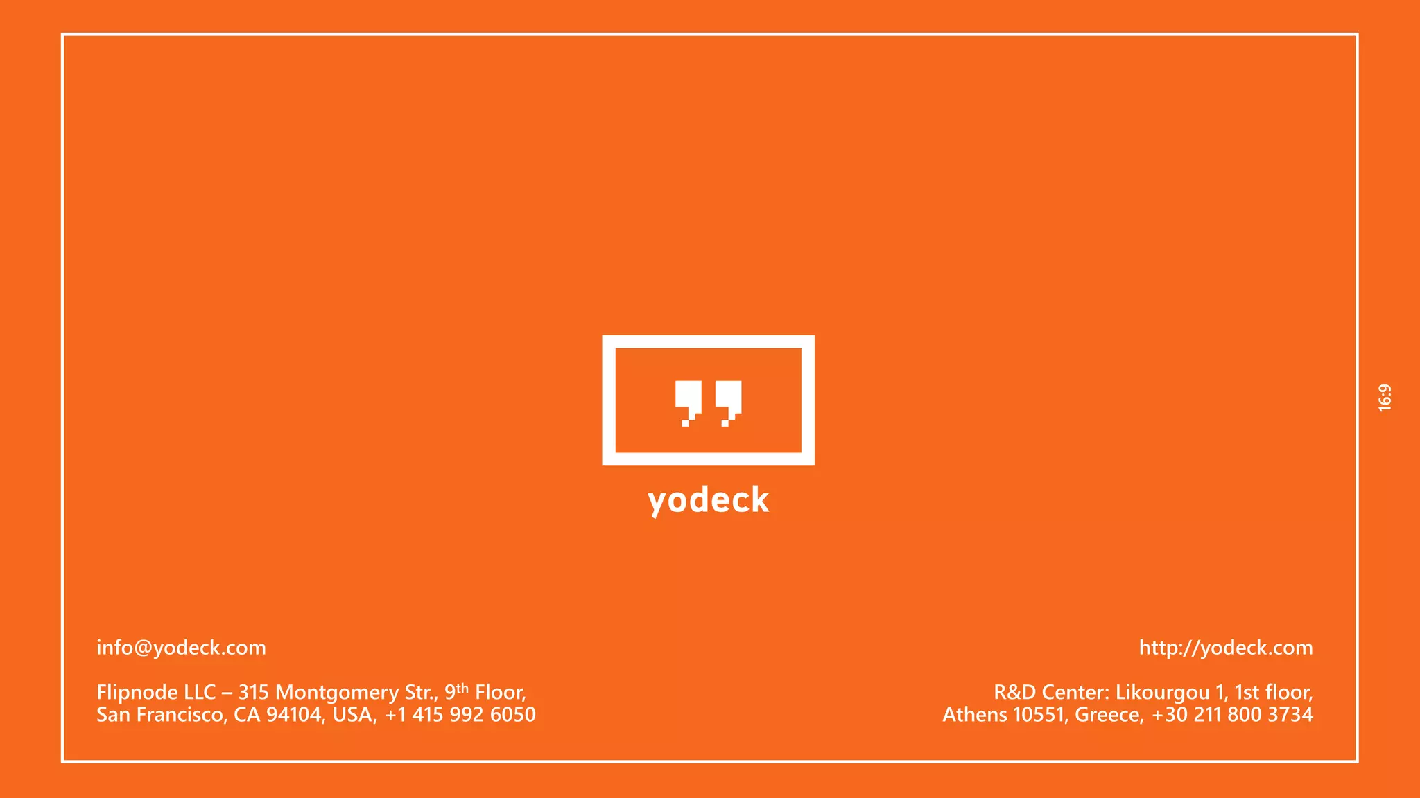 16:916:9
info@yodeck.com
Flipnode LLC – 315 Montgomery Str., 9th Floor,
San Francisco, CA 94104, USA, +1 415 992 6050
http://yodeck.com
R&D Center: Likourgou 1, 1st floor,
Athens 10551, Greece, +30 211 800 3734
 