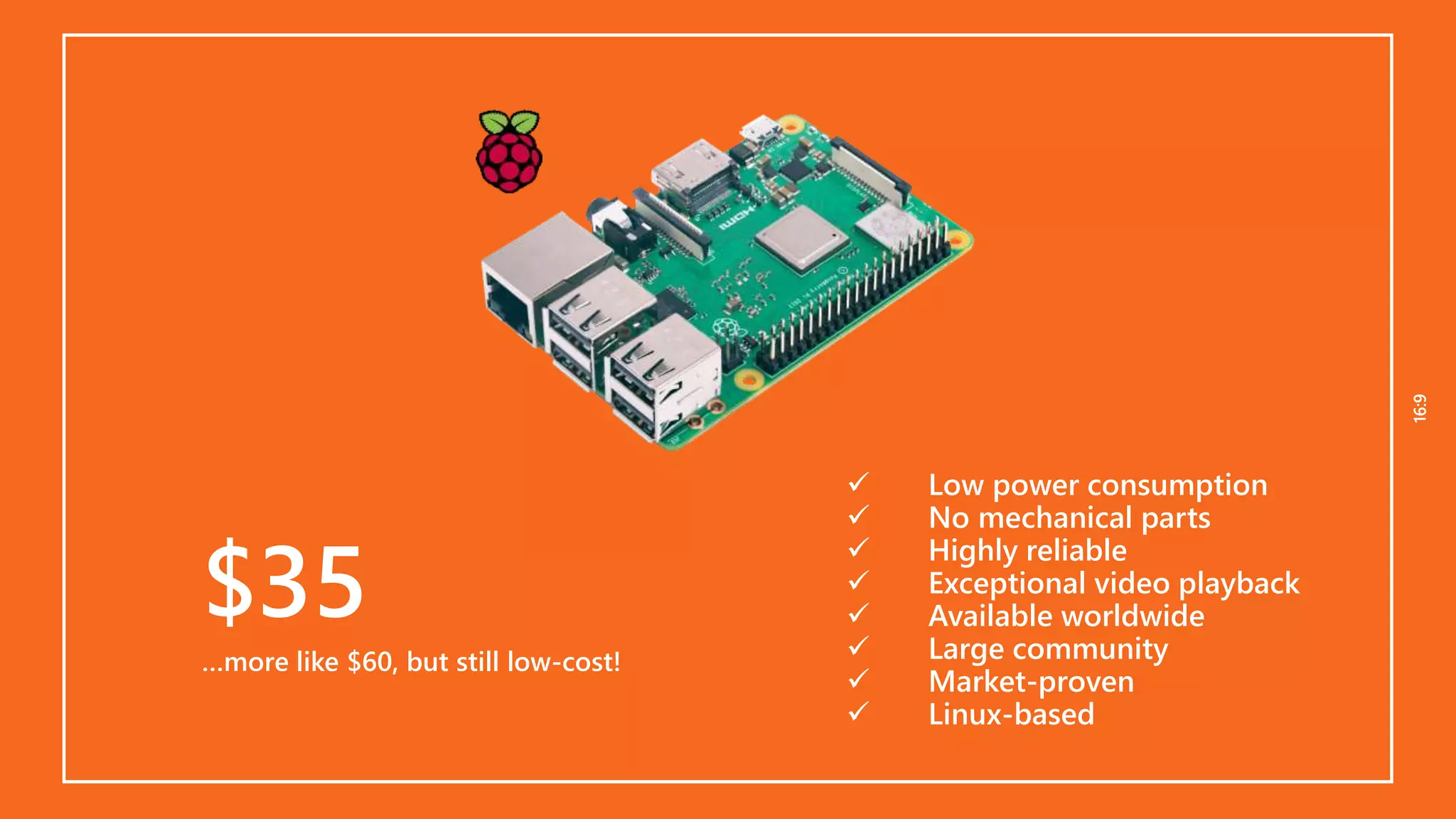 16:916:9
$35
…more like $60, but still low-cost!
 Low power consumption
 No mechanical parts
 Highly reliable
 Exceptional video playback
 Available worldwide
 Large community
 Market-proven
 Linux-based
 
