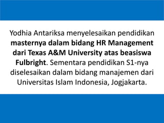 7
Yodhia Antariksa menyelesaikan pendidikan
masternya dalam bidang HR Management
dari Texas A&M University atas beasiswa
Fulbright. Sementara pendidikan S1-nya
diselesaikan dalam bidang manajemen dari
Universitas Islam Indonesia, Jogjakarta.
 