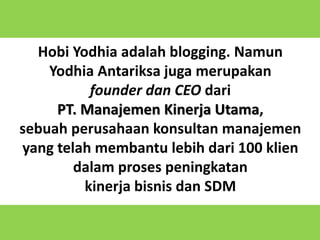 8
Hobi Yodhia adalah blogging. Namun
Yodhia Antariksa juga merupakan
founder dan CEO dari
PT. Manajemen Kinerja Utama,
sebuah perusahaan konsultan manajemen
yang telah membantu lebih dari 100 klien
dalam proses peningkatan
kinerja bisnis dan SDM
 