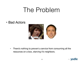 2015
The Problem
• Bad Actors 
 
 
 
 
• There’s nothing to prevent a service from consuming all the
resources on a box, starving it’s neighbors.
22
 
