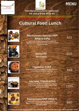 Yod Abyssinia cultural restaurant
ዮድ አቢሲኒያ የባህል ምግብ ቤት
MENU
Beyeayinetu Special/ የጾም
በየዓይነቱ ስፔሻል
Kale Lentils Salt Black pepper White pepper Oil
Eggplant Onions Garlic Ginger Chilli powder Red lentils
Corrorima powder.
Shiro/ ሽሮ
Shiro Karia
520
500
440
1105
680
Tegabino/ ተጋቢኖ
Made from heavily spiced legume, chickpea, field pea,
or fava bean, oil (or butter), and water
ትኩር ክትፎ /TIKUR KITFO
Boiled minced top side meat mixed with seasoned
butter & caper, served with cottage cheese & false
banana bread (Kicho)
Beyeayinetu/የጾም በየዓይነቱ
Kale Lentils Salt Black pepper White pepper Oil
Eggplant Onions Garlic Ginger Chilli powder Red lentils
Corrorima powder.
Excluding 10% service charge and 15% value added tax 10% የአገልግሎት ክፍያ እና 15% ተጨማሪ እሴት ታክስን ሳያካትት
Cultural Food Lunch
 