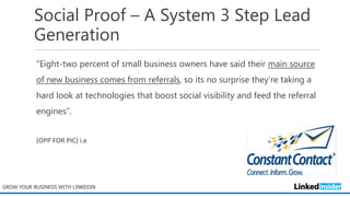 Social Proof – A System 3 Step Lead
Generation
“Eight-two percent of small business owners have said their main source
of new business comes from referrals, so its no surprise they’re taking a
hard look at technologies that boost social visibility and feed the referral
engines”.
(OPP FOR PIC) i.e
GROW YOUR BUSINESS WITH LINKEDIN
 