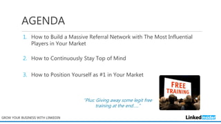 AGENDA
1. How to Build a Massive Referral Network with The Most Influential
Players in Your Market
2. How to Continuously Stay Top of Mind
3. How to Position Yourself as #1 in Your Market
GROW YOUR BUSINESS WITH LINKEDIN
“Plus: Giving away some legit free
training at the end…..”
 