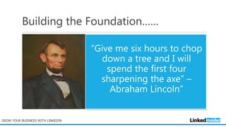 Building the Foundation……
“Give me six hours to chop
down a tree and I will
spend the first four
sharpening the axe” –
Abraham Lincoln”
GROW YOUR BUSINESS WITH LINKEDIN
 