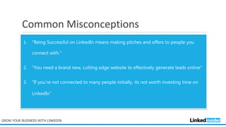 Common Misconceptions
1. “Being Successful on LinkedIn means making pitches and offers to people you
connect with.”
2. “You need a brand new, cutting edge website to effectively generate leads online”
3. “If you're not connected to many people initially, its not worth investing time on
LinkedIn”
GROW YOUR BUSINESS WITH LINKEDIN
 