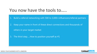 You now have the tools to…..
GROW YOUR BUSINESS WITH LINKEDIN
1. Build a referral networking with 500 to 3,000+influencers/referral partners
2. Keep your name in front of these direct connections and thousands of
others in your target market
3. The third step…..How to position yourself as #1
 