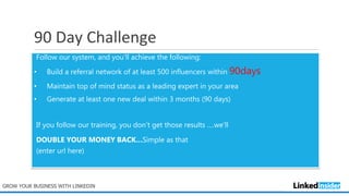 90 Day Challenge
Follow our system, and you’ll achieve the following:
• Build a referral network of at least 500 influencers within 90days
• Maintain top of mind status as a leading expert in your area
• Generate at least one new deal within 3 months (90 days)
If you follow our training, you don’t get those results ….we’ll
DOUBLE YOUR MONEY BACK…Simple as that
(enter url here)
GROW YOUR BUSINESS WITH LINKEDIN
 