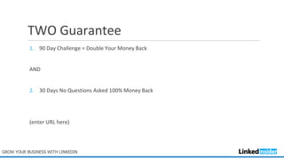 TWO Guarantee
1. 90 Day Challenge = Double Your Money Back
AND
2. 30 Days No Questions Asked 100% Money Back
(enter URL here)
GROW YOUR BUSINESS WITH LINKEDIN
 
