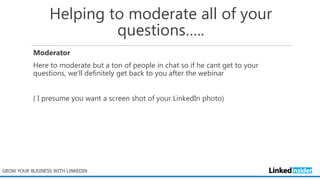 Helping to moderate all of your
questions…..
Moderator
Here to moderate but a ton of people in chat so if he cant get to your
questions, we’ll definitely get back to you after the webinar
( I presume you want a screen shot of your LinkedIn photo)
GROW YOUR BUSINESS WITH LINKEDIN
 
