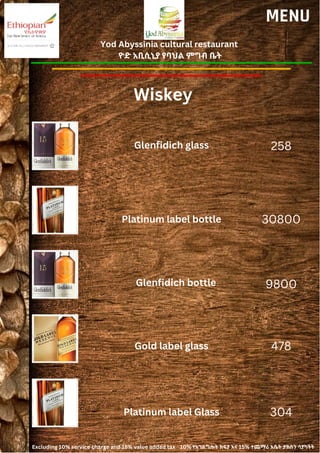 Yod Abyssinia cultural restaurant
ዮድ አቢሲኒያ የባህል ምግብ ቤት
MENU
Glenfidich glass
Platinum label bottle
258
30800
9800
478
Glenfidich bottle
Gold label glass
Wiskey
Platinum label Glass 304
Excluding 10% service charge and 15% value added tax 10% የአገልግሎት ክፍያ እና 15% ተጨማሪ እሴት ታክስን ሳያካትት
 