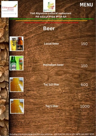 Yod Abyssinia cultural restaurant
ዮድ አቢሲኒያ የባህል ምግብ ቤት
MENU
Local beer
Heineken beer
150
150
Beer
Tej 1/2 liter 600
Tej 1 liter 1000
Excluding 10% service charge and 15% value added tax 10% የአገልግሎት ክፍያ እና 15% ተጨማሪ እሴት ታክስን ሳያካትት
 