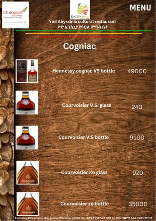 Yod Abyssinia cultural restaurant
ዮድ አቢሲኒያ የባህል ምግብ ቤት
MENU
Hennessy cognac VS bottle
Courvoisier V.S. glass
49000
240
Cogniac
Courvoisier V.S bottle 9100
Courvoisier Xo glass 920
Courvoisier xo bottle 35000
Excluding 10% service charge and 15% value added tax 10% የአገልግሎት ክፍያ እና 15% ተጨማሪ እሴት ታክስን ሳያካትት
 
